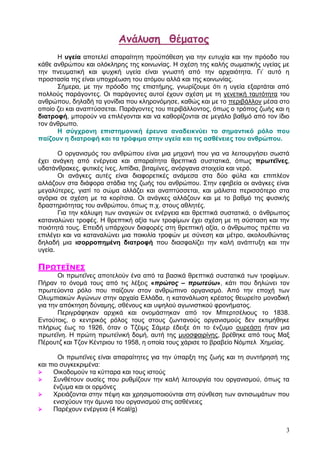 Αμάλσση θέματος
      Η πγεία απνηειεί απαξαίηεηε πξνυπφζεζε γηα ηελ επηπρία θαη ηελ πξφνδν ηνπ
θάζε αλζξψπνπ θαη νιφθιεξεο ηεο θνηλσλίαο. Η ζρέζε ηεο θαιήο ζσκαηηθήο πγείαο κε
ηελ πλεπκαηηθή θαη ςπρηθή πγεία είλαη γλσζηή απφ ηελ αξραηφηεηα. Γη’ απηφ ε
πξνζηαζία ηεο είλαη ππνρξέσζε ηνπ αηφκνπ αιιά θαη ηεο θνηλσλίαο.
      Σήκεξα, κε ηελ πξφνδν ηεο επηζηήκεο, γλσξίδνπκε φηη ε πγεία εμαξηάηαη απφ
πνιινχο παξάγνληεο. Οη παξάγνληεο απηνί έρνπλ ζρέζε κε ηε γελεηηθή ηαπηφηεηα ηνπ
αλζξψπνπ, δειαδή ηα γνλίδηα πνπ θιεξνλφκεζε, θαζψο θαη κε ην πεξηβάιινλ κέζα ζην
νπνίν δεη θαη αλαπηχζζεηαη. Παξάγνληεο ηνπ πεξηβάιινληνο, φπσο ν ηξφπνο δσήο θαη ε
δηαηξνθή, κπνξνχλ λα επηιέγνληαη θαη λα θαζνξίδνληαη ζε κεγάιν βαζκφ απφ ηνλ ίδην
ηνλ άλζξσπν.
      Η ζύγρξνλε επηζηεκνληθή έξεπλα αλαδεηθλύεη ην ζεκαληηθό ξόιν πνπ
παίδνπλ ε δηαηξνθή θαη ηα ηξόθηκα ζηελ πγεία θαη ηηο αζζέλεηεο ηνπ αλζξώπνπ.

       Ο νξγαληζκφο ηνπ αλζξψπνπ είλαη κηα κεραλή πνπ γηα λα ιεηηνπξγήζεη ζσζηά
έρεη αλάγθε απφ ελέξγεηα θαη απαξαίηεηα ζξεπηηθά ζπζηαηηθά, φπσο πξσηεΐλεο,
πδαηάλζξαθεο, θπηηθέο ίλεο, ιηπίδηα, βηηακίλεο, αλφξγαλα ζηνηρεία θαη λεξφ.
       Οη αλάγθεο απηέο είλαη δηαθνξεηηθέο αλάκεζα ζηα δχν θχια θαη επηπιένλ
αιιάδνπλ ζηα δηάθνξα ζηάδηα ηεο δσήο ηνπ αλζξψπνπ. Σηελ εθεβεία νη αλάγθεο είλαη
κεγαιχηεξεο, γηαηί ην ζψκα αιιάδεη θαη αλαπηχζζεηαη, θαη κάιηζηα πεξηζζφηεξν ζηα
αγφξηα ζε ζρέζε κε ηα θνξίηζηα. Οη αλάγθεο αιιάδνπλ θαη κε ην βαζκφ ηεο θπζηθήο
δξαζηεξηφηεηαο ηνπ αλζξψπνπ, φπσο π.ρ. ζηνπο αζιεηέο.
       Γηα ηελ θάιπςε ησλ αλαγθψλ ζε ελέξγεηα θαη ζξεπηηθά ζπζηαηηθά, ν άλζξσπνο
θαηαλαιψλεη ηξνθέο. Η ζξεπηηθή αμία ησλ ηξνθίκσλ έρεη ζρέζε κε ηε ζχζηαζε θαη ηελ
πνηφηεηά ηνπο. Δπεηδή ππάξρνπλ δηαθνξέο ζηε ζξεπηηθή αμία, ν άλζξσπνο πξέπεη λα
επηιέγεη θαη λα θαηαλαιψλεη κηα πνηθηιία ηξνθψλ κε ζχλεζε θαη κέηξν, αθνινπζψληαο
δειαδή κηα ηζνξξνπεκέλε δηαηξνθή πνπ δηαζθαιίδεη ηελ θαιή αλάπηπμε θαη ηελ
πγεία.

ΟΠΩ΢ΕΪΜΕΡ
       Οη πξσηεΐλεο απνηεινχλ έλα απφ ηα βαζηθά ζξεπηηθά ζπζηαηηθά ησλ ηξνθίκσλ.
Πήξαλ ην φλνκά ηνπο απφ ηηο ιέμεηο «πρώτος – πρωτεύω», θάηη πνπ δειψλεη ηνλ
πξσηεχνληα ξφιν πνπ παίδνπλ ζηνλ αλζξψπηλν νξγαληζκφ. Απφ ηελ επνρή ησλ
Οιπκπηαθψλ Αγψλσλ ζηελ αξραία Διιάδα, ε θαηαλάισζε θξέαηνο ζεσξείην κνλαδηθή
γηα ηελ απφθηεζε δχλακεο, ζζέλνπο θαη πςεινχ αγσληζηηθνχ θξνλήκαηνο.
       Πεξηγξάθεθαλ αξρηθά θαη νλνκάζηεθαλ απφ ηνλ Μπεξηζέιηνπο ην 1838.
Δληνχηνηο, ν θεληξηθφο ξφινο ηνπο ζηνπο δσληαλνχο νξγαληζκνχο δελ εθηηκήζεθε
πιήξσο έσο ην 1926, φηαλ ν Τδέηκο Σάκεξ έδεημε φηη ην έλδπκν νπξεάζε ήηαλ κηα
πξσηεΐλε. Η πξψηε πξσηετληθή δνκή, απηή ηεο κπνζθαηξίλεο, βξέζεθε απφ ηνπο Μαμ
Πέξνπηδ θαη Τδνλ Κέληξηνπ ην 1958, ε νπνία ηνπο ράξηζε ην βξαβείν Νφκπει Φεκείαο.

       Οη πξσηεΐλεο είλαη απαξαίηεηεο γηα ηελ χπαξμε ηεο δσήο θαη ηε ζπληήξεζή ηεο
θαη πην ζπγθεθξηκέλα:
    Οηθνδνκνχλ ηα θχηηαξα θαη ηνπο ηζηνχο
    Σπλζέηνπλ νπζίεο πνπ ξπζκίδνπλ ηελ θαιή ιεηηνπξγία ηνπ νξγαληζκνχ, φπσο ηα
     έλδπκα θαη νη νξκφλεο
    Φξεηάδνληαη ζηελ πέςε θαη ρξεζηκνπνηνχληαη ζηε ζχλζεζε ησλ αληηζσκάησλ πνπ
     εληζρχνπλ ηελ άκπλα ηνπ νξγαληζκνχ ζηηο αζζέλεηεο
    Παξέρνπλ ελέξγεηα (4 Kcal/g)


                                                                                 3
 