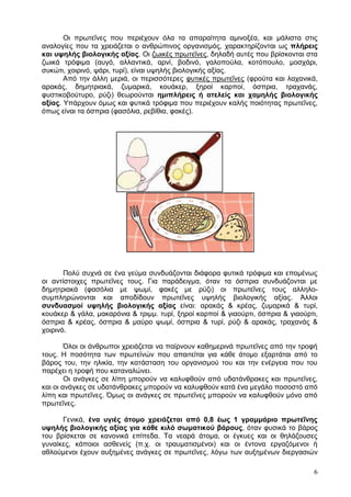 Οη πξσηεΐλεο πνπ πεξηέρνπλ φια ηα απαξαίηεηα ακηλνμέα, θαη κάιηζηα ζηηο
αλαινγίεο πνπ ηα ρξεηάδεηαη ν αλζξψπηλνο νξγαληζκφο, ραξαθηεξίδνληαη σο πιήξεηο
θαη πςειήο βηνινγηθήο αμίαο. Οη δσηθέο πξσηεΐλεο, δειαδή απηέο πνπ βξίζθνληαη ζηα
δσηθά ηξφθηκα (απγφ, αιιαληηθά, αξλί, βνδηλφ, γαινπνχια, θνηφπνπιν, κνζράξη,
ζπθψηη, ρνηξηλφ, ςάξη, ηπξί), είλαη πςειήο βηνινγηθήο αμίαο.
       Απφ ηελ άιιε κεξηά, νη πεξηζζφηεξεο θπηηθέο πξσηεΐλεο (θξνχηα θαη ιαραληθά,
αξαθάο, δεκεηξηαθά, δπκαξηθά, θνπάθεξ, μεξνί θαξπνί, φζπξηα, ηξαραλάο,
θπζηηθνβνχηπξν, ξχδη) ζεσξνχληαη εκηπιήξεηο ή αηειείο θαη ρακειήο βηνινγηθήο
αμίαο. Υπάξρνπλ φκσο θαη θπηηθά ηξφθηκα πνπ πεξηέρνπλ θαιήο πνηφηεηαο πξσηεΐλεο,
φπσο είλαη ηα φζπξηα (θαζφιηα, ξεβίζηα, θαθέο).




       Πνιχ ζπρλά ζε έλα γεχκα ζπλδπάδνληαη δηάθνξα θπηηθά ηξφθηκα θαη επνκέλσο
νη αληίζηνηρεο πξσηεΐλεο ηνπο. Γηα παξάδεηγκα, φηαλ ηα φζπξηα ζπλδπάδνληαη κε
δεκεηξηαθά (θαζφιηα κε ςσκί, θαθέο κε ξχδη) νη πξσηεΐλεο ηνπο αιιειν-
ζπκπιεξψλνληαη θαη απνδίδνπλ πξσηεΐλεο πςειήο βηνινγηθήο αμίαο. Άιινη
ζπλδπαζκνί πςειήο βηνινγηθήο αμίαο είλαη: αξαθάο & θξέαο, δπκαξηθά & ηπξί,
θνπάθεξ & γάια, καθαξφληα & ηξηκκ. ηπξί, μεξνί θαξπνί & γηανχξηη, φζπξηα & γηανχξηη,
φζπξηα & θξέαο, φζπξηα & καχξν ςσκί, φζπξηα & ηπξί, ξχδη & αξαθάο, ηξαραλάο &
ρνηξηλφ.

        Όινη νη άλζξσπνη ρξεηάδεηαη λα παίξλνπλ θαζεκεξηλά πξσηεΐλεο απφ ηελ ηξνθή
ηνπο. Η πνζφηεηα ησλ πξσηετλψλ πνπ απαηηείηαη γηα θάζε άηνκν εμαξηάηαη απφ ην
βάξνο ηνπ, ηελ ειηθία, ηελ θαηάζηαζε ηνπ νξγαληζκνχ ηνπ θαη ηελ ελέξγεηα πνπ ηνπ
παξέρεη ε ηξνθή πνπ θαηαλαιψλεη.
        Οη αλάγθεο ζε ιίπε κπνξνχλ λα θαιπθζνχλ απφ πδαηάλζξαθεο θαη πξσηεΐλεο,
θαη νη αλάγθεο ζε πδαηάλζξαθεο κπνξνχλ λα θαιπθζνχλ θαηά έλα κεγάιν πνζνζηφ απφ
ιίπε θαη πξσηεΐλεο. Όκσο νη αλάγθεο ζε πξσηεΐλεο κπνξνχλ λα θαιπθζνχλ κφλν απφ
πξσηεΐλεο.

      Γεληθά, έλα πγηέο άηνκν ρξεηάδεηαη από 0,8 έσο 1 γξακκάξην πξσηεΐλεο
πςειήο βηνινγηθήο αμίαο γηα θάζε θηιό ζσκαηηθνύ βάξνπο, φηαλ θπζηθά ην βάξνο
ηνπ βξίζθεηαη ζε θαλνληθά επίπεδα. Τα λεαξά άηνκα, νη έγθπεο θαη νη ζειάδνπζεο
γπλαίθεο, θάπνηνη αζζελείο (π.ρ. νη ηξαπκαηηζκέλνη) θαη νη έληνλα εξγαδφκελνη ή
αζινχκελνη έρνπλ απμεκέλεο αλάγθεο ζε πξσηεΐλεο, ιφγσ ησλ απμεκέλσλ δηεξγαζηψλ

                                                                                  6
 