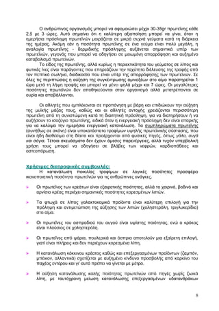 Ο αλζξψπηλνο νξγαληζκφο κπνξεί λα αθνκνηψζεη κέρξη 30-35gr πξσηεΐλεο θάζε
2,5 κε 3 ψξεο. Απηφ ζεκαίλεη φηη ε θαιχηεξε αμηνπνίεζε κπνξεί λα γίλεη, φηαλ ε
εκεξήζηα πξφζιεςε πξσηετλψλ κνηξάδεηαη ζε κηθξά ζπρλά γεχκαηα θαηά ηε δηάξθεηα
ηεο εκέξαο. Αθφκε εάλ ε πνζφηεηα πξσηεΐλεο ζε έλα γεχκα είλαη πνιχ κεγάιε, ε
αλαινγία πξσηεΐλεο - ζεξκηδηθήο πξφζιεςεο απμάλεηαη ζεκαληηθά ππέξ ησλ
πξσηετλψλ, γεγνλφο πνπ κπνξεί λα νδεγήζεη ζε κεησκέλε απνξξφθεζε θαη απμεκέλν
θαηαβνιηζκφ πξσηετλψλ.
       Τν είδνο ηεο πξσηεΐλεο, αιιά θπξίσο ε πεξηεθηηθφηεηα ηνπ γεχκαηνο ζε ιίπνο θαη
θπηηθέο ίλεο είλαη παξάγνληεο πνπ επεξεάδνπλ ηελ ηαρχηεηα δηέιεπζεο ηεο ηξνθήο απφ
ηνλ πεπηηθφ ζσιήλα, δηαδηθαζία πνπ είλαη ππέξ ηεο απνξξφθεζεο ησλ πξσηετλψλ. Σε
φιεο ηηο πεξηπηψζεηο ε αχμεζε ηεο ζπγθέληξσζεο ακηλνμέσλ ζην αίκα παξαηεξείηαη 1
ψξα κεηά ηε ιήςε ηξνθήο θαη κπνξεί λα κέλεη ςειά κέρξη θαη 7 ψξεο. Οη κεγαιχηεξεο
πνζφηεηεο πξσηετλψλ δελ απνζεθεχνληαη ζηνλ νξγαληζκφ αιιά κεηαηξέπνληαη ζε
νπξία θαη απνβάιινληαη.

       Οη αζιεηέο πνπ εκπιέθνληαη ζε πξνπφλεζε κε βάξε θαη επηδηψθνπλ ηελ αχμεζε
ηεο κπτθήο κάδαο ηνπο, θαζψο θαη νη αζιεηέο αληνρήο ρξεηάδνληαη πεξηζζφηεξε
πξσηεΐλε απφ ηε ζπληζηψκελε θαηά ηε δηαηηεηηθή πξφζιεςε, γηα λα δηαηεξήζνπλ ή λα
απμήζνπλ ην ηζνδχγην πξσηεΐλεο, εηδηθά φηαλ ε ελεξγεηαθή πξφζιεςε δελ είλαη επαξθήο
γηα λα θαιχςεη ηελ εκεξήζηα ελεξγεηαθή θαηαλάισζε. Τα ζπκπιεξψκαηα πξσηεΐλεο
(ζπλήζσο ζε ζθφλε) είλαη ππνθαηάζηαηα ηξνθίκσλ πςειήο πξσηετληθήο ζχζηαζεο, πνπ
είλαη ήδε δηαζέζηκα ζηε δίαηηα θαη πξνέξρνληαη απφ θπζηθέο πεγέο, φπσο γάλα, ασγά
και σόγια. Τέηνηα ζθεπάζκαηα δελ έρνπλ άκεζεο παξελέξγεηεο, αιιά ηπρφλ ππεξβνιηθή
ρξήζε ηνπο κπνξεί λα νδεγήζεη ζε βιάβεο ησλ λεθξψλ, θαξδηνπάζεηεο θαη
νζηενπφξσζε.


Τπήζιμερ διαηποθικέρ ζςμβοςλέρ:
      Η θαηαλάισζε πνηθηιίαο ηξνθίκσλ ζε ινγηθέο πνζφηεηεο                 πξνζθέξεη
ηθαλνπνηεηηθή πνζφηεηα πξσηετλψλ γηα ηηο αλζξψπηλεο αλάγθεο.

    Οη πξσηεΐλεο ησλ θξεάησλ είλαη εμαηξεηηθήο πνηφηεηαο, αιιά ην ρνηξηλφ, βνδηλφ θαη
     αξλίζην θξέαο πεξηέρεη ζεκαληηθέο πνζφηεηεο θνξεζκέλσλ ιηπψλ.

    Τα θησρά ζε ιίπνο γαιαθηνθνκηθά πξντφληα είλαη θαιχηεξε επηινγή γηα ηελ
     πξφιεςε θαη αληηκεηψπηζε ηεο αχμεζεο ησλ ιηπψλ (ρνιεζηεξφιε, ηξηγιπθεξίδηα)
     ζην αίκα.

    Οη πξσηεΐλεο ηνπ αζπξαδηνχ ηνπ απγνχ είλαη πςίζηεο πνηφηεηαο, ελψ ν θξφθνο
     είλαη πινχζηνο ζε ρνιεζηεξφιε.

    Οη πξσηεΐλεο απφ ςάξηα, πνπιεξηθά θαη φζπξηα απνηεινχλ κηα εμαίξεηε επηινγή,
     γηαηί είλαη πιήξεηο θαη δελ πεξηέρνπλ θνξεζκέλα ιίπε.

    Η θαηαλάισζε θφθθηλνπ θξέαηνο θαζψο θαη επεμεξγαζκέλσλ πξντφλησλ (δακπφλ,
     κπέηθνλ, αιιαληηθά) ζρεηίδεηαη κε απμεκέλν θίλδπλν πξνζβνιήο απφ θαξθίλν ηνπ
     παρένο εληέξνπ θαη γη’ απηφ πξέπεη λα γίλεηαη κε κέηξν.

    Η αχμεζε θαηαλάισζεο θαιήο πνηφηεηαο πξσηετλψλ απφ πεγέο ρσξίο δσηθά
     ιίπε, κε ηαπηφρξνλε κείσζε θαηαλάισζεο επεμεξγαζκέλσλ πδαηαλζξάθσλ


                                                                                    8
 