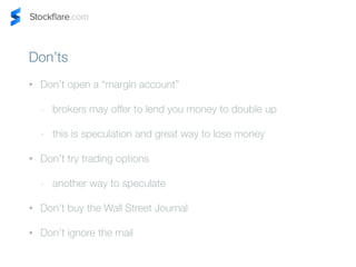 Donts 
? Dont open a margin account 
- brokers may offer to lend you money to double up 
- this is speculation and great way to lose money 
? Dont try trading options 
- another way to speculate 
? Dont buy the Wall Street Journal 
? Dont ignore the mail 
 