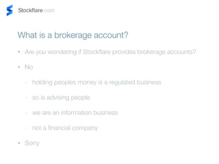 What is a brokerage account? 
? Are you wondering if Stockflare provides brokerage accounts? 
? No 
- holding peoples money is a regulated business 
- so is advising people 
- we are an information business 
- not a financial company 
? Sorry 
 