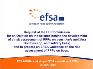 Request of the EU Commission
for an Opinion on the science behind the development
 of a risk assessment of PPPs on bees (Apis mellifera
             Bombus spp. and solitary bees)
     and to prepare an EFSA Guidance on the risk
              assessment of PPPs on bees.


      ECPA-IBMA workshop – EFSA evaluation of PPPs
                     26 April 2012                      1
 
