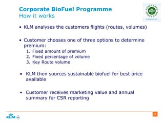 Corporate BioFuel Programme
How it works
• KLM analyses the customers flights (routes, volumes)
• Customer chooses one of three options to determine
premium:
1. Fixed amount of premium
2. Fixed percentage of volume
3. Key Route volume
• KLM then sources sustainable biofuel for best price
available
• Customer receives marketing value and annual
summary for CSR reporting
7
 