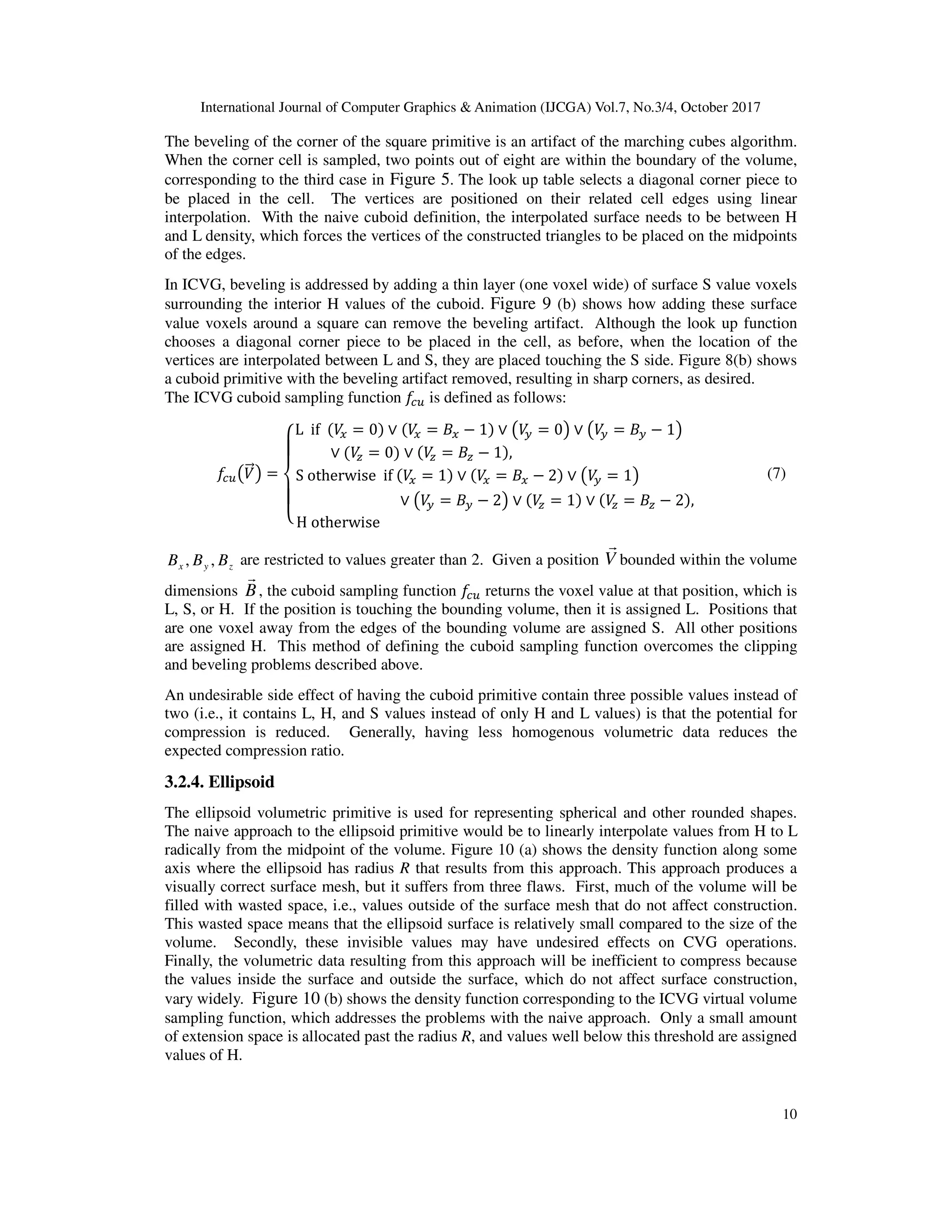 International Journal of Computer Graphics & Animation (IJCGA) Vol.7, No.3/4, October 2017
10
The beveling of the corner of the square primitive is an artifact of the marching cubes algorithm.
When the corner cell is sampled, two points out of eight are within the boundary of the volume,
corresponding to the third case in Figure 5. The look up table selects a diagonal corner piece to
be placed in the cell. The vertices are positioned on their related cell edges using linear
interpolation. With the naive cuboid definition, the interpolated surface needs to be between H
and L density, which forces the vertices of the constructed triangles to be placed on the midpoints
of the edges.
In ICVG, beveling is addressed by adding a thin layer (one voxel wide) of surface S value voxels
surrounding the interior H values of the cuboid. Figure 9 (b) shows how adding these surface
value voxels around a square can remove the beveling artifact. Although the look up function
chooses a diagonal corner piece to be placed in the cell, as before, when the location of the
vertices are interpolated between L and S, they are placed touching the S side. Figure 8(b) shows
a cuboid primitive with the beveling artifact removed, resulting in sharp corners, as desired.
The ICVG cuboid sampling function DIJ is defined as follows:
DIJKB<=L =
M
N
O
N
P
L		if		 B> = 0 ∨ B> = +> − 1 ∨ KB? = 0L ∨ KB? = +? − 1L													
∨ B@ = 0 ∨ B@ = +@ − 1 ,																																																			
S	otherwise		if	 B> = 1 ∨ B> = +> − 2 ∨ KB? = 1L																									
																														∨ KB? = +? − 2L ∨ B@ = 1 ∨ B@ = +@ − 2 ,										
H	otherwise																																																																																																		
[ (7)
zyx BBB ,, are restricted to values greater than 2. Given a position V
r
bounded within the volume
dimensions B
r
, the cuboid sampling function DIJ returns the voxel value at that position, which is
L, S, or H. If the position is touching the bounding volume, then it is assigned L. Positions that
are one voxel away from the edges of the bounding volume are assigned S. All other positions
are assigned H. This method of defining the cuboid sampling function overcomes the clipping
and beveling problems described above.
An undesirable side effect of having the cuboid primitive contain three possible values instead of
two (i.e., it contains L, H, and S values instead of only H and L values) is that the potential for
compression is reduced. Generally, having less homogenous volumetric data reduces the
expected compression ratio.
3.2.4. Ellipsoid
The ellipsoid volumetric primitive is used for representing spherical and other rounded shapes.
The naive approach to the ellipsoid primitive would be to linearly interpolate values from H to L
radically from the midpoint of the volume. Figure 10 (a) shows the density function along some
axis where the ellipsoid has radius R that results from this approach. This approach produces a
visually correct surface mesh, but it suffers from three flaws. First, much of the volume will be
filled with wasted space, i.e., values outside of the surface mesh that do not affect construction.
This wasted space means that the ellipsoid surface is relatively small compared to the size of the
volume. Secondly, these invisible values may have undesired effects on CVG operations.
Finally, the volumetric data resulting from this approach will be inefficient to compress because
the values inside the surface and outside the surface, which do not affect surface construction,
vary widely. Figure 10 (b) shows the density function corresponding to the ICVG virtual volume
sampling function, which addresses the problems with the naive approach. Only a small amount
of extension space is allocated past the radius R, and values well below this threshold are assigned
values of H.
 