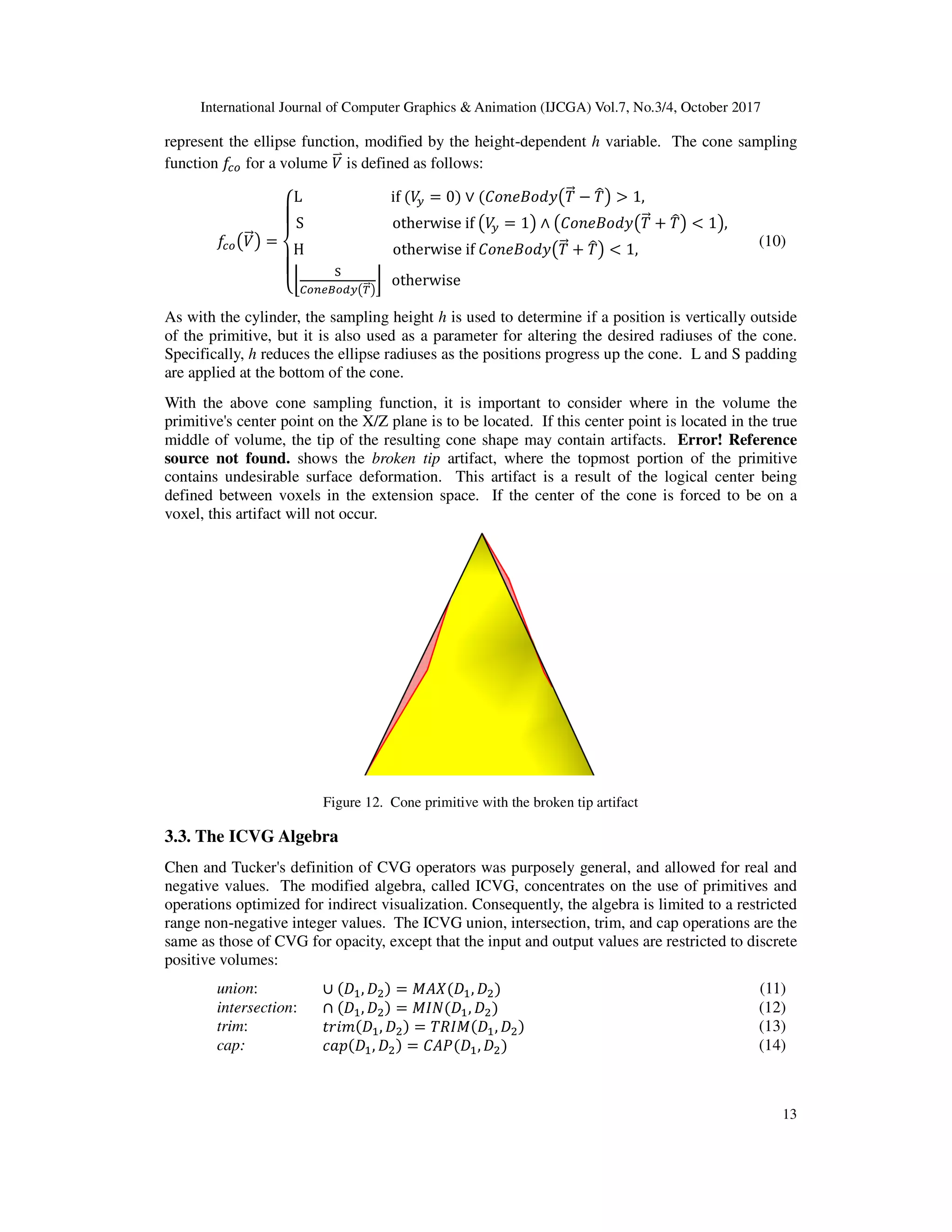 International Journal of Computer Graphics & Animation (IJCGA) Vol.7, No.3/4, October 2017
13
represent the ellipse function, modified by the height-dependent h variable. The cone sampling
function DIr for a volume B<b is defined as follows:
DIrKB<=L =
M
N
O
N
PL																									if	 B? = 0 ∨ '_••+_`aK0<= − 0uL > 1,																								
S																									otherwise	if	KB? = 1L ∧ K'_••+_`aK0<= h 0uL < 1L,
[
H																									otherwise	if	'_••+_`aK0<= h 0uL < 1,																									
l
m
‡rˆjtrs?K|<=L
} 		otherwise																																																																											
[	
[ (10)
As with the cylinder, the sampling height h is used to determine if a position is vertically outside
of the primitive, but it is also used as a parameter for altering the desired radiuses of the cone.
Specifically, h reduces the ellipse radiuses as the positions progress up the cone. L and S padding
are applied at the bottom of the cone.
With the above cone sampling function, it is important to consider where in the volume the
primitive's center point on the X/Z plane is to be located. If this center point is located in the true
middle of volume, the tip of the resulting cone shape may contain artifacts. Error! Reference
source not found. shows the broken tip artifact, where the topmost portion of the primitive
contains undesirable surface deformation. This artifact is a result of the logical center being
defined between voxels in the extension space. If the center of the cone is forced to be on a
voxel, this artifact will not occur.
Figure 12. Cone primitive with the broken tip artifact
3.3. The ICVG Algebra
Chen and Tucker's definition of CVG operators was purposely general, and allowed for real and
negative values. The modified algebra, called ICVG, concentrates on the use of primitives and
operations optimized for indirect visualization. Consequently, the algebra is limited to a restricted
range non-negative integer values. The ICVG union, intersection, trim, and cap operations are the
same as those of CVG for opacity, except that the input and output values are restricted to discrete
positive volumes:
union: ∪ ‰ , ‰ = ! ‰ , ‰ (11)
intersection: ∩ ‰ , ‰ = "# ‰ , ‰ (12)
trim: ,-./ ‰ , ‰ = 0)" ‰ , ‰ (13)
cap: $%& ‰ , ‰ = ' ( ‰ , ‰ (14)
 