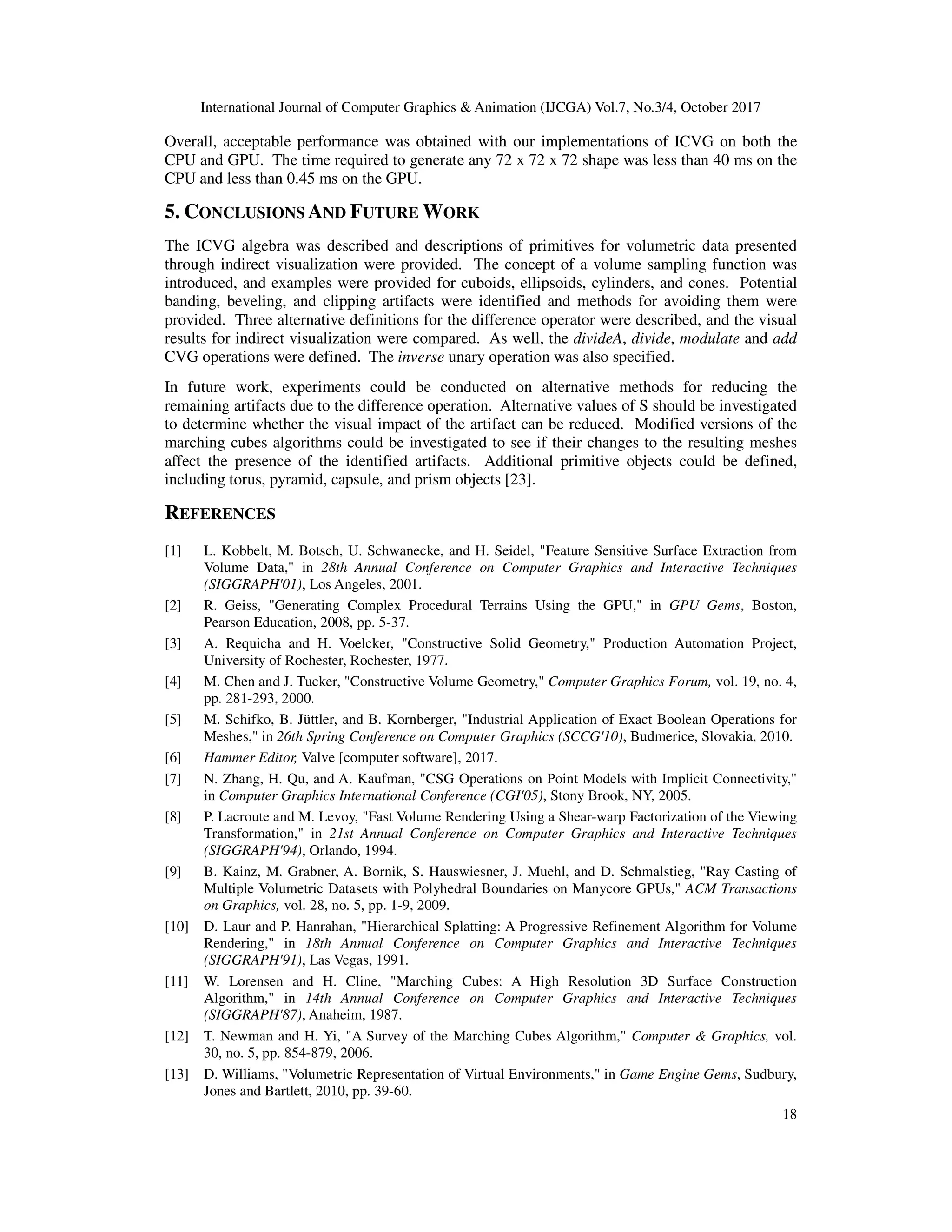 International Journal of Computer Graphics & Animation (IJCGA) Vol.7, No.3/4, October 2017
18
Overall, acceptable performance was obtained with our implementations of ICVG on both the
CPU and GPU. The time required to generate any 72 x 72 x 72 shape was less than 40 ms on the
CPU and less than 0.45 ms on the GPU.
5. CONCLUSIONS AND FUTURE WORK
The ICVG algebra was described and descriptions of primitives for volumetric data presented
through indirect visualization were provided. The concept of a volume sampling function was
introduced, and examples were provided for cuboids, ellipsoids, cylinders, and cones. Potential
banding, beveling, and clipping artifacts were identified and methods for avoiding them were
provided. Three alternative definitions for the difference operator were described, and the visual
results for indirect visualization were compared. As well, the divideA, divide, modulate and add
CVG operations were defined. The inverse unary operation was also specified.
In future work, experiments could be conducted on alternative methods for reducing the
remaining artifacts due to the difference operation. Alternative values of S should be investigated
to determine whether the visual impact of the artifact can be reduced. Modified versions of the
marching cubes algorithms could be investigated to see if their changes to the resulting meshes
affect the presence of the identified artifacts. Additional primitive objects could be defined,
including torus, pyramid, capsule, and prism objects [23].
REFERENCES
[1] L. Kobbelt, M. Botsch, U. Schwanecke, and H. Seidel, "Feature Sensitive Surface Extraction from
Volume Data," in 28th Annual Conference on Computer Graphics and Interactive Techniques
(SIGGRAPH'01), Los Angeles, 2001.
[2] R. Geiss, "Generating Complex Procedural Terrains Using the GPU," in GPU Gems, Boston,
Pearson Education, 2008, pp. 5-37.
[3] A. Requicha and H. Voelcker, "Constructive Solid Geometry," Production Automation Project,
University of Rochester, Rochester, 1977.
[4] M. Chen and J. Tucker, "Constructive Volume Geometry," Computer Graphics Forum, vol. 19, no. 4,
pp. 281-293, 2000.
[5] M. Schifko, B. Jüttler, and B. Kornberger, "Industrial Application of Exact Boolean Operations for
Meshes," in 26th Spring Conference on Computer Graphics (SCCG'10), Budmerice, Slovakia, 2010.
[6] Hammer Editor, Valve [computer software], 2017.
[7] N. Zhang, H. Qu, and A. Kaufman, "CSG Operations on Point Models with Implicit Connectivity,"
in Computer Graphics International Conference (CGI'05), Stony Brook, NY, 2005.
[8] P. Lacroute and M. Levoy, "Fast Volume Rendering Using a Shear-warp Factorization of the Viewing
Transformation," in 21st Annual Conference on Computer Graphics and Interactive Techniques
(SIGGRAPH'94), Orlando, 1994.
[9] B. Kainz, M. Grabner, A. Bornik, S. Hauswiesner, J. Muehl, and D. Schmalstieg, "Ray Casting of
Multiple Volumetric Datasets with Polyhedral Boundaries on Manycore GPUs," ACM Transactions
on Graphics, vol. 28, no. 5, pp. 1-9, 2009.
[10] D. Laur and P. Hanrahan, "Hierarchical Splatting: A Progressive Refinement Algorithm for Volume
Rendering," in 18th Annual Conference on Computer Graphics and Interactive Techniques
(SIGGRAPH'91), Las Vegas, 1991.
[11] W. Lorensen and H. Cline, "Marching Cubes: A High Resolution 3D Surface Construction
Algorithm," in 14th Annual Conference on Computer Graphics and Interactive Techniques
(SIGGRAPH'87), Anaheim, 1987.
[12] T. Newman and H. Yi, "A Survey of the Marching Cubes Algorithm," Computer & Graphics, vol.
30, no. 5, pp. 854-879, 2006.
[13] D. Williams, "Volumetric Representation of Virtual Environments," in Game Engine Gems, Sudbury,
Jones and Bartlett, 2010, pp. 39-60.
 