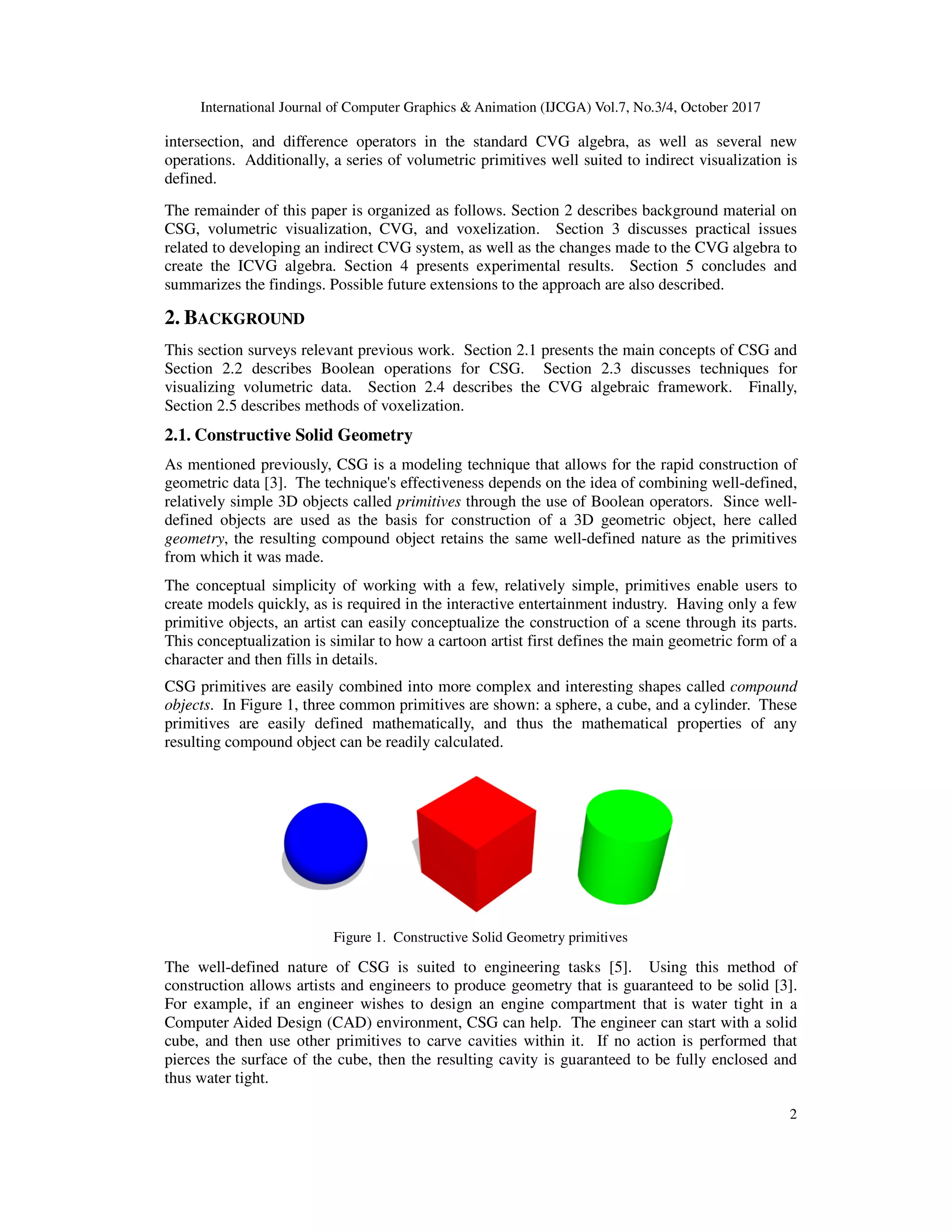 International Journal of Computer Graphics & Animation (IJCGA) Vol.7, No.3/4, October 2017
2
intersection, and difference operators in the standard CVG algebra, as well as several new
operations. Additionally, a series of volumetric primitives well suited to indirect visualization is
defined.
The remainder of this paper is organized as follows. Section 2 describes background material on
CSG, volumetric visualization, CVG, and voxelization. Section 3 discusses practical issues
related to developing an indirect CVG system, as well as the changes made to the CVG algebra to
create the ICVG algebra. Section 4 presents experimental results. Section 5 concludes and
summarizes the findings. Possible future extensions to the approach are also described.
2. BACKGROUND
This section surveys relevant previous work. Section 2.1 presents the main concepts of CSG and
Section 2.2 describes Boolean operations for CSG. Section 2.3 discusses techniques for
visualizing volumetric data. Section 2.4 describes the CVG algebraic framework. Finally,
Section 2.5 describes methods of voxelization.
2.1. Constructive Solid Geometry
As mentioned previously, CSG is a modeling technique that allows for the rapid construction of
geometric data [3]. The technique's effectiveness depends on the idea of combining well-defined,
relatively simple 3D objects called primitives through the use of Boolean operators. Since well-
defined objects are used as the basis for construction of a 3D geometric object, here called
geometry, the resulting compound object retains the same well-defined nature as the primitives
from which it was made.
The conceptual simplicity of working with a few, relatively simple, primitives enable users to
create models quickly, as is required in the interactive entertainment industry. Having only a few
primitive objects, an artist can easily conceptualize the construction of a scene through its parts.
This conceptualization is similar to how a cartoon artist first defines the main geometric form of a
character and then fills in details.
CSG primitives are easily combined into more complex and interesting shapes called compound
objects. In Figure 1, three common primitives are shown: a sphere, a cube, and a cylinder. These
primitives are easily defined mathematically, and thus the mathematical properties of any
resulting compound object can be readily calculated.
Figure 1. Constructive Solid Geometry primitives
The well-defined nature of CSG is suited to engineering tasks [5]. Using this method of
construction allows artists and engineers to produce geometry that is guaranteed to be solid [3].
For example, if an engineer wishes to design an engine compartment that is water tight in a
Computer Aided Design (CAD) environment, CSG can help. The engineer can start with a solid
cube, and then use other primitives to carve cavities within it. If no action is performed that
pierces the surface of the cube, then the resulting cavity is guaranteed to be fully enclosed and
thus water tight.
 