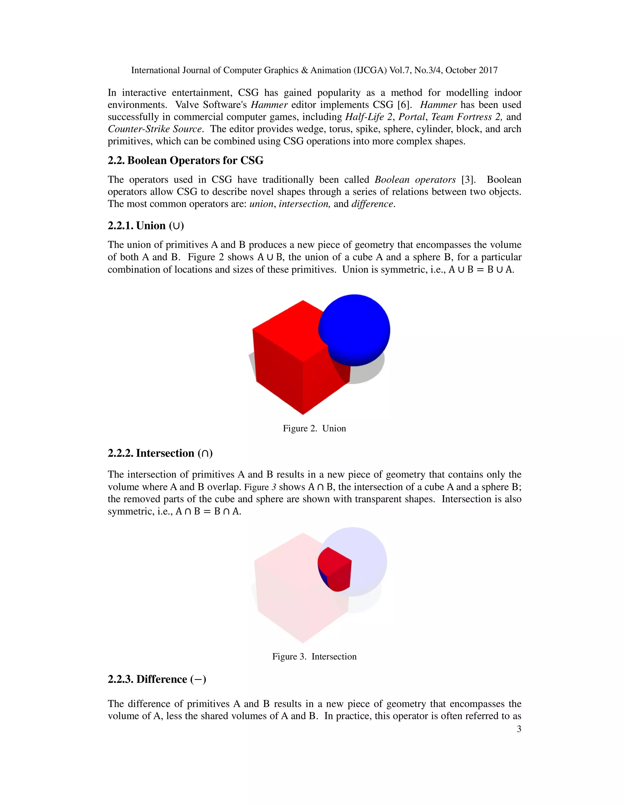 International Journal of Computer Graphics & Animation (IJCGA) Vol.7, No.3/4, October 2017
3
In interactive entertainment, CSG has gained popularity as a method for modelling indoor
environments. Valve Software's Hammer editor implements CSG [6]. Hammer has been used
successfully in commercial computer games, including Half-Life 2, Portal, Team Fortress 2, and
Counter-Strike Source. The editor provides wedge, torus, spike, sphere, cylinder, block, and arch
primitives, which can be combined using CSG operations into more complex shapes.
2.2. Boolean Operators for CSG
The operators used in CSG have traditionally been called Boolean operators [3]. Boolean
operators allow CSG to describe novel shapes through a series of relations between two objects.
The most common operators are: union, intersection, and difference.
2.2.1. Union (∪)
The union of primitives A and B produces a new piece of geometry that encompasses the volume
of both A and B. Figure 2 shows A ∪ B, the union of a cube A and a sphere B, for a particular
combination of locations and sizes of these primitives. Union is symmetric, i.e., A ∪ B = B ∪ A.
Figure 2. Union
2.2.2. Intersection (∩)
The intersection of primitives A and B results in a new piece of geometry that contains only the
volume where A and B overlap. Figure 3 shows A ∩ B, the intersection of a cube A and a sphere B;
the removed parts of the cube and sphere are shown with transparent shapes. Intersection is also
symmetric, i.e., A ∩ B = B ∩ A.
Figure 3. Intersection
2.2.3. Difference (−)
The difference of primitives A and B results in a new piece of geometry that encompasses the
volume of A, less the shared volumes of A and B. In practice, this operator is often referred to as
 