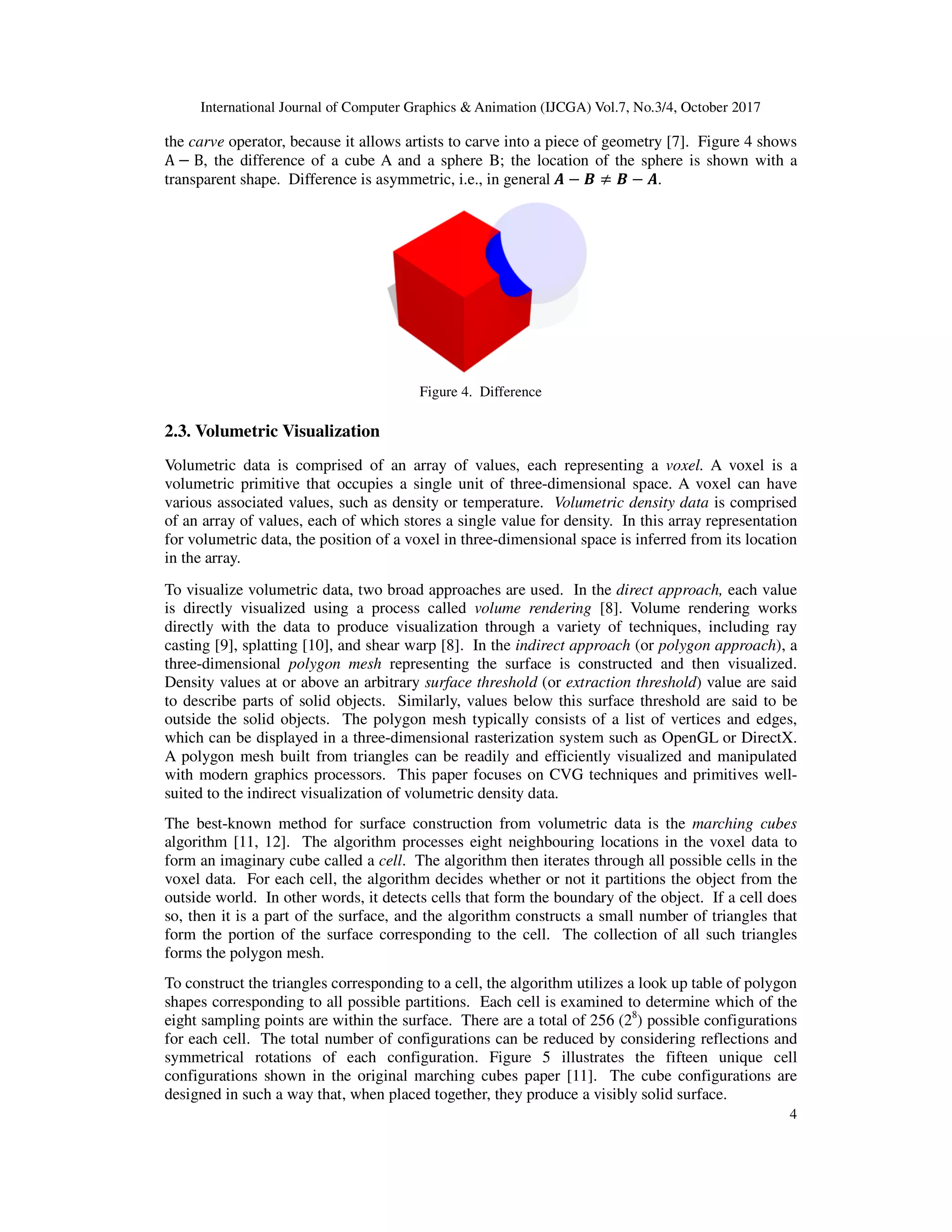 International Journal of Computer Graphics & Animation (IJCGA) Vol.7, No.3/4, October 2017
4
the carve operator, because it allows artists to carve into a piece of geometry [7]. Figure 4 shows
A − B, the difference of a cube A and a sphere B; the location of the sphere is shown with a
transparent shape. Difference is asymmetric, i.e., in general	 − ≠ − .
Figure 4. Difference
2.3. Volumetric Visualization
Volumetric data is comprised of an array of values, each representing a voxel. A voxel is a
volumetric primitive that occupies a single unit of three-dimensional space. A voxel can have
various associated values, such as density or temperature. Volumetric density data is comprised
of an array of values, each of which stores a single value for density. In this array representation
for volumetric data, the position of a voxel in three-dimensional space is inferred from its location
in the array.
To visualize volumetric data, two broad approaches are used. In the direct approach, each value
is directly visualized using a process called volume rendering [8]. Volume rendering works
directly with the data to produce visualization through a variety of techniques, including ray
casting [9], splatting [10], and shear warp [8]. In the indirect approach (or polygon approach), a
three-dimensional polygon mesh representing the surface is constructed and then visualized.
Density values at or above an arbitrary surface threshold (or extraction threshold) value are said
to describe parts of solid objects. Similarly, values below this surface threshold are said to be
outside the solid objects. The polygon mesh typically consists of a list of vertices and edges,
which can be displayed in a three-dimensional rasterization system such as OpenGL or DirectX.
A polygon mesh built from triangles can be readily and efficiently visualized and manipulated
with modern graphics processors. This paper focuses on CVG techniques and primitives well-
suited to the indirect visualization of volumetric density data.
The best-known method for surface construction from volumetric data is the marching cubes
algorithm [11, 12]. The algorithm processes eight neighbouring locations in the voxel data to
form an imaginary cube called a cell. The algorithm then iterates through all possible cells in the
voxel data. For each cell, the algorithm decides whether or not it partitions the object from the
outside world. In other words, it detects cells that form the boundary of the object. If a cell does
so, then it is a part of the surface, and the algorithm constructs a small number of triangles that
form the portion of the surface corresponding to the cell. The collection of all such triangles
forms the polygon mesh.
To construct the triangles corresponding to a cell, the algorithm utilizes a look up table of polygon
shapes corresponding to all possible partitions. Each cell is examined to determine which of the
eight sampling points are within the surface. There are a total of 256 (28
) possible configurations
for each cell. The total number of configurations can be reduced by considering reflections and
symmetrical rotations of each configuration. Figure 5 illustrates the fifteen unique cell
configurations shown in the original marching cubes paper [11]. The cube configurations are
designed in such a way that, when placed together, they produce a visibly solid surface.
 