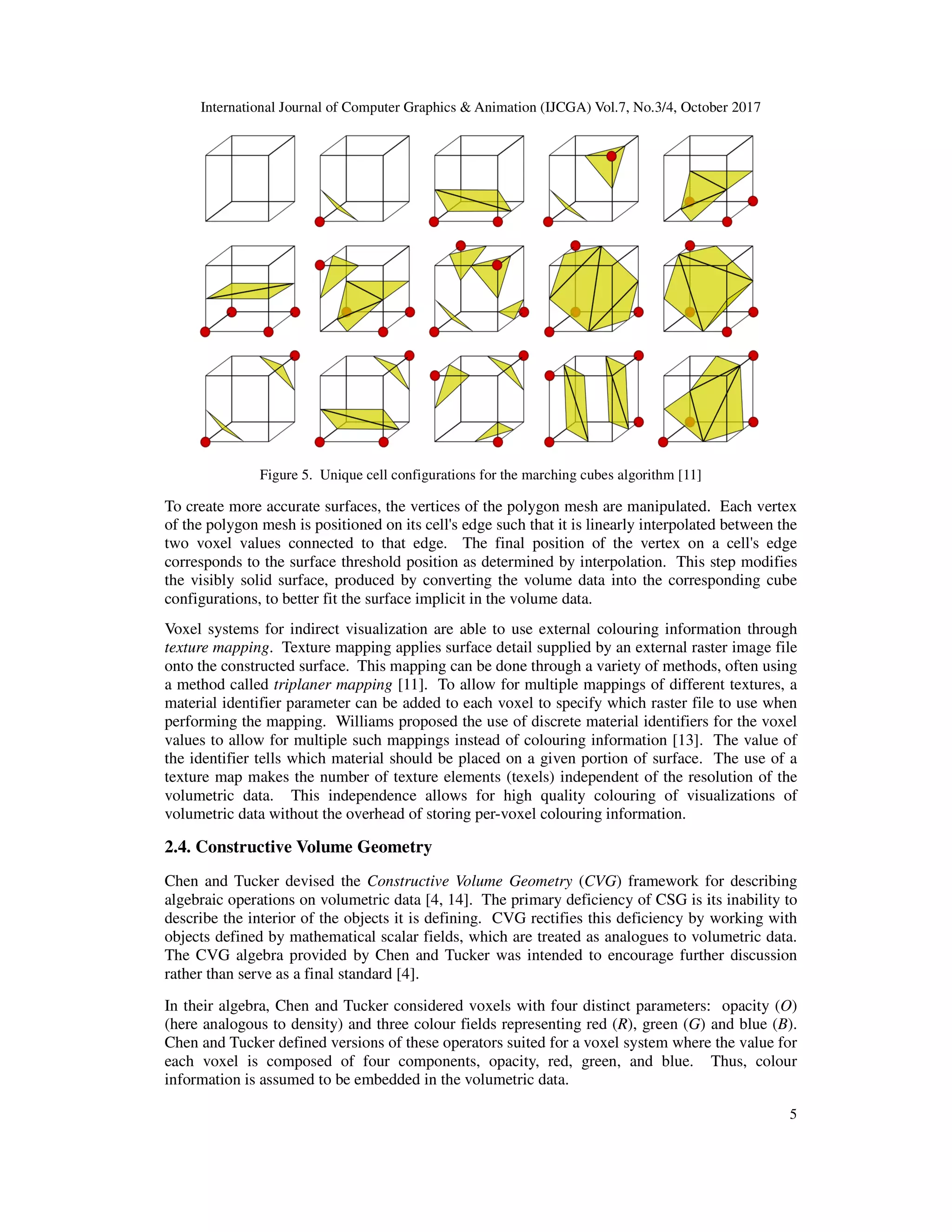International Journal of Computer Graphics & Animation (IJCGA) Vol.7, No.3/4, October 2017
Figure 5. Unique cell configuration
To create more accurate surfaces, the vertices of the polygon mesh are manipulated. Each vertex
of the polygon mesh is positioned on its cell's edge such that it is linearly interpolated between the
two voxel values connected to that edge. The final position of the vertex on a cell's edge
corresponds to the surface threshold position as determined by interpolation. This step modifies
the visibly solid surface, produced by converting the volume data into the correspondin
configurations, to better fit the surfa
Voxel systems for indirect visualization are able to use external colouring information through
texture mapping. Texture mapping applies surface detail supplied by an external
onto the constructed surface. This mapping can be done through a variety of methods, often using
a method called triplaner mapping
material identifier parameter can be added
performing the mapping. Williams proposed the use of discrete material identifiers for the voxel
values to allow for multiple such mappings ins
the identifier tells which material should be placed on a given portion of surface. The use of a
texture map makes the number of
volumetric data. This independence allows for high quality colouring
volumetric data without the overhead of storing p
2.4. Constructive Volume Geometry
Chen and Tucker devised the Constructive Volume Geometry
algebraic operations on volumetric data
describe the interior of the objects it is defining. CVG rectifies this deficiency by working with
objects defined by mathematical scalar fields, which
The CVG algebra provided by Chen and Tucker was intended to
rather than serve as a final standard
In their algebra, Chen and Tucker considered voxels
(here analogous to density) and three colour fields representing red
Chen and Tucker defined versions of these operators suited for
each voxel is composed of four components, opacity, red, gree
information is assumed to be embedded in the volumetric data.
International Journal of Computer Graphics & Animation (IJCGA) Vol.7, No.3/4, October 2017
Unique cell configurations for the marching cubes algorithm [11]
To create more accurate surfaces, the vertices of the polygon mesh are manipulated. Each vertex
of the polygon mesh is positioned on its cell's edge such that it is linearly interpolated between the
ected to that edge. The final position of the vertex on a cell's edge
corresponds to the surface threshold position as determined by interpolation. This step modifies
the visibly solid surface, produced by converting the volume data into the correspondin
configurations, to better fit the surface implicit in the volume data.
Voxel systems for indirect visualization are able to use external colouring information through
. Texture mapping applies surface detail supplied by an external raster image file
onto the constructed surface. This mapping can be done through a variety of methods, often using
triplaner mapping [11]. To allow for multiple mappings of different textures, a
material identifier parameter can be added to each voxel to specify which raster file to use when
Williams proposed the use of discrete material identifiers for the voxel
values to allow for multiple such mappings instead of colouring information [13]. The value of
ntifier tells which material should be placed on a given portion of surface. The use of a
texture map makes the number of texture elements (texels) independent of the resolution of the
volumetric data. This independence allows for high quality colouring of visualizations of
volumetric data without the overhead of storing per-voxel colouring information.
Constructive Volume Geometry
Constructive Volume Geometry (CVG) framework for describing
tric data [4, 14]. The primary deficiency of CSG is its inability to
describe the interior of the objects it is defining. CVG rectifies this deficiency by working with
objects defined by mathematical scalar fields, which are treated as analogues to volumetric data.
CVG algebra provided by Chen and Tucker was intended to encourage further discussion
serve as a final standard [4].
In their algebra, Chen and Tucker considered voxels with four distinct parameters:
ere analogous to density) and three colour fields representing red (R), green (G)
Chen and Tucker defined versions of these operators suited for a voxel system where the value for
each voxel is composed of four components, opacity, red, green, and blue. Thus, colour
information is assumed to be embedded in the volumetric data.
International Journal of Computer Graphics & Animation (IJCGA) Vol.7, No.3/4, October 2017
5
To create more accurate surfaces, the vertices of the polygon mesh are manipulated. Each vertex
of the polygon mesh is positioned on its cell's edge such that it is linearly interpolated between the
ected to that edge. The final position of the vertex on a cell's edge
corresponds to the surface threshold position as determined by interpolation. This step modifies
the visibly solid surface, produced by converting the volume data into the corresponding cube
Voxel systems for indirect visualization are able to use external colouring information through
raster image file
onto the constructed surface. This mapping can be done through a variety of methods, often using
o allow for multiple mappings of different textures, a
to each voxel to specify which raster file to use when
Williams proposed the use of discrete material identifiers for the voxel
. The value of
ntifier tells which material should be placed on a given portion of surface. The use of a
independent of the resolution of the
of visualizations of
) framework for describing
. The primary deficiency of CSG is its inability to
describe the interior of the objects it is defining. CVG rectifies this deficiency by working with
analogues to volumetric data.
further discussion
with four distinct parameters: opacity (O)
and blue (B).
voxel system where the value for
n, and blue. Thus, colour
 
