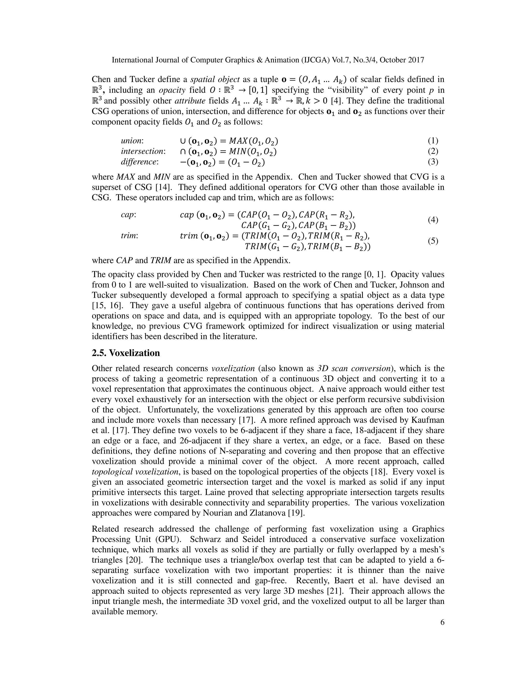 International Journal of Computer Graphics & Animation (IJCGA) Vol.7, No.3/4, October 2017
6
Chen and Tucker define a spatial object as a tuple = , …	 of scalar fields defined in
ℝ , including an opacity field ∶ ℝ 	
→ 0, 1 specifying the “visibility” of every point p in
ℝ 	
and possibly other attribute fields …	 ∶ ℝ 	
→ ℝ, > 0 [4]. They define the traditional
CSG operations of union, intersection, and difference for objects and as functions over their
component opacity fields and as follows:
union: ∪ , = ! , (1)
intersection: ∩ , = "# , (2)
difference: − , = − (3)
where MAX and MIN are as specified in the Appendix. Chen and Tucker showed that CVG is a
superset of CSG [14]. They defined additional operators for CVG other than those available in
CSG. These operators included cap and trim, which are as follows:
cap: $%&	 , = ' ( − , ' ( ) − ) ,
																															' ( * − * , ' ( + − +
(4)
trim: ,-./	 , = 0)" − , 0)" ) − ) ,
																																	0)" * − * , 0)" + − +
(5)
where CAP and TRIM are as specified in the Appendix.
The opacity class provided by Chen and Tucker was restricted to the range [0, 1]. Opacity values
from 0 to 1 are well-suited to visualization. Based on the work of Chen and Tucker, Johnson and
Tucker subsequently developed a formal approach to specifying a spatial object as a data type
[15, 16]. They gave a useful algebra of continuous functions that has operations derived from
operations on space and data, and is equipped with an appropriate topology. To the best of our
knowledge, no previous CVG framework optimized for indirect visualization or using material
identifiers has been described in the literature.
2.5. Voxelization
Other related research concerns voxelization (also known as 3D scan conversion), which is the
process of taking a geometric representation of a continuous 3D object and converting it to a
voxel representation that approximates the continuous object. A naive approach would either test
every voxel exhaustively for an intersection with the object or else perform recursive subdivision
of the object. Unfortunately, the voxelizations generated by this approach are often too course
and include more voxels than necessary [17]. A more refined approach was devised by Kaufman
et al. [17]. They define two voxels to be 6-adjacent if they share a face, 18-adjacent if they share
an edge or a face, and 26-adjacent if they share a vertex, an edge, or a face. Based on these
definitions, they define notions of N-separating and covering and then propose that an effective
voxelization should provide a minimal cover of the object. A more recent approach, called
topological voxelization, is based on the topological properties of the objects [18]. Every voxel is
given an associated geometric intersection target and the voxel is marked as solid if any input
primitive intersects this target. Laine proved that selecting appropriate intersection targets results
in voxelizations with desirable connectivity and separability properties. The various voxelization
approaches were compared by Nourian and Zlatanova [19].
Related research addressed the challenge of performing fast voxelization using a Graphics
Processing Unit (GPU). Schwarz and Seidel introduced a conservative surface voxelization
technique, which marks all voxels as solid if they are partially or fully overlapped by a mesh’s
triangles [20]. The technique uses a triangle/box overlap test that can be adapted to yield a 6-
separating surface voxelization with two important properties: it is thinner than the naive
voxelization and it is still connected and gap-free. Recently, Baert et al. have devised an
approach suited to objects represented as very large 3D meshes [21]. Their approach allows the
input triangle mesh, the intermediate 3D voxel grid, and the voxelized output to all be larger than
available memory.
 