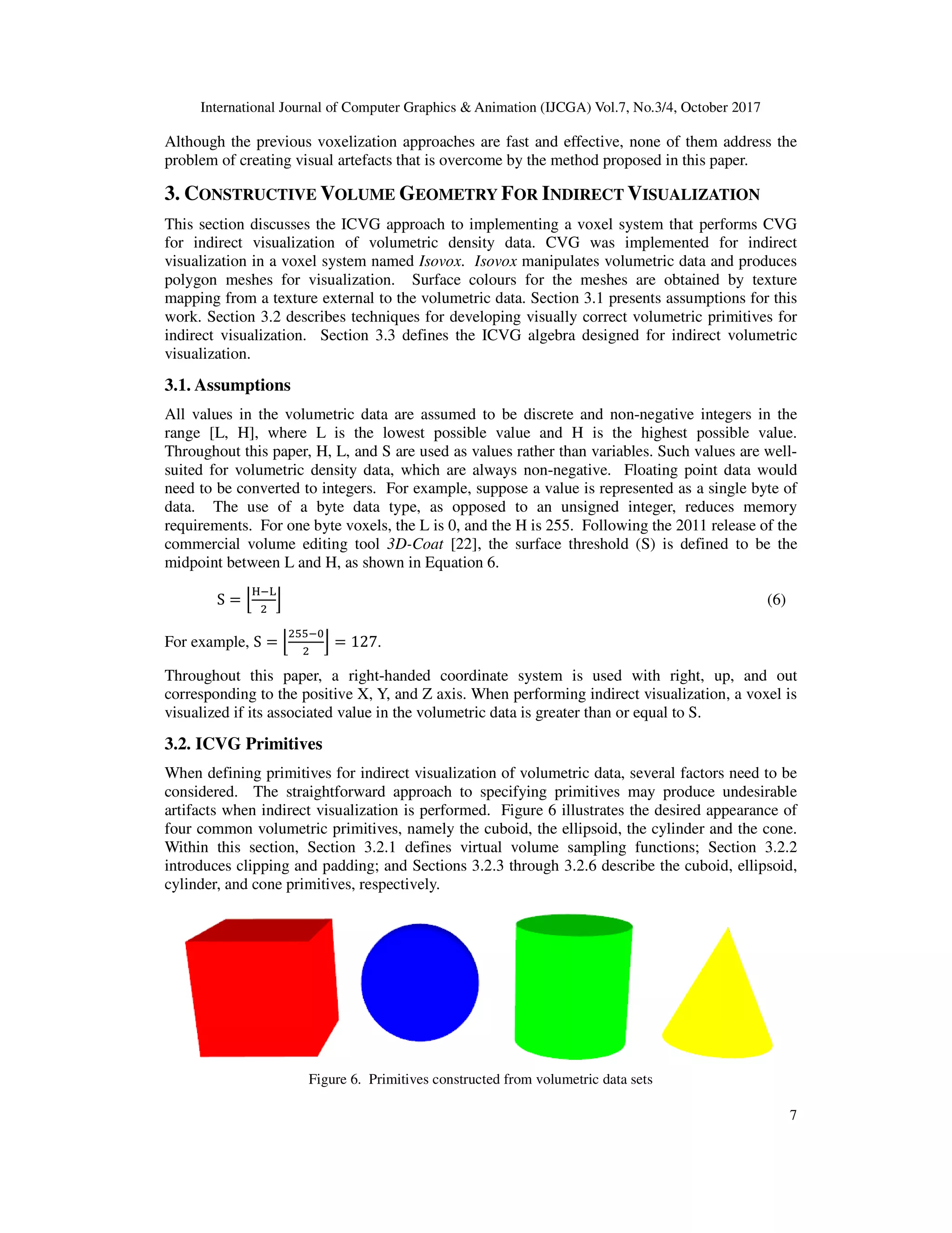 International Journal of Computer Graphics & Animation (IJCGA) Vol.7, No.3/4, October 2017
7
Although the previous voxelization approaches are fast and effective, none of them address the
problem of creating visual artefacts that is overcome by the method proposed in this paper.
3. CONSTRUCTIVE VOLUME GEOMETRY FOR INDIRECT VISUALIZATION
This section discusses the ICVG approach to implementing a voxel system that performs CVG
for indirect visualization of volumetric density data. CVG was implemented for indirect
visualization in a voxel system named Isovox. Isovox manipulates volumetric data and produces
polygon meshes for visualization. Surface colours for the meshes are obtained by texture
mapping from a texture external to the volumetric data. Section 3.1 presents assumptions for this
work. Section 3.2 describes techniques for developing visually correct volumetric primitives for
indirect visualization. Section 3.3 defines the ICVG algebra designed for indirect volumetric
visualization.
3.1. Assumptions
All values in the volumetric data are assumed to be discrete and non-negative integers in the
range [L, H], where L is the lowest possible value and H is the highest possible value.
Throughout this paper, H, L, and S are used as values rather than variables. Such values are well-
suited for volumetric density data, which are always non-negative. Floating point data would
need to be converted to integers. For example, suppose a value is represented as a single byte of
data. The use of a byte data type, as opposed to an unsigned integer, reduces memory
requirements. For one byte voxels, the L is 0, and the H is 255. Following the 2011 release of the
commercial volume editing tool 3D-Coat [22], the surface threshold (S) is defined to be the
midpoint between L and H, as shown in Equation 6.
S = 2
345
6 (6)
For example, S = 2
7748
6 = 127.
Throughout this paper, a right-handed coordinate system is used with right, up, and out
corresponding to the positive X, Y, and Z axis. When performing indirect visualization, a voxel is
visualized if its associated value in the volumetric data is greater than or equal to S.
3.2. ICVG Primitives
When defining primitives for indirect visualization of volumetric data, several factors need to be
considered. The straightforward approach to specifying primitives may produce undesirable
artifacts when indirect visualization is performed. Figure 6 illustrates the desired appearance of
four common volumetric primitives, namely the cuboid, the ellipsoid, the cylinder and the cone.
Within this section, Section 3.2.1 defines virtual volume sampling functions; Section 3.2.2
introduces clipping and padding; and Sections 3.2.3 through 3.2.6 describe the cuboid, ellipsoid,
cylinder, and cone primitives, respectively.
Figure 6. Primitives constructed from volumetric data sets
 