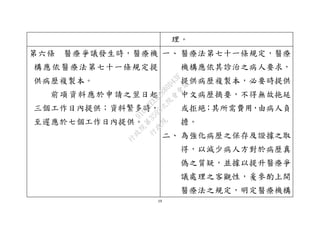 19
理。
第六條 醫療爭議發生時，醫療機
構應依醫療法第七十一條規定提
供病歷複製本。
前項資料應於申請之翌日起
三個工作日內提供；資料繁多時，
至遲應於七個工作日內提供。
一、 醫療法第七十一條規定，醫療
機構應依其診治之病人要求，
提供病歷複製本，必要時提供
中文病歷摘要，不得無故拖延
或拒絕；其所需費用，由病人負
擔。
二、 為強化病歷之保存及證據之取
得，以減少病人方對於病歷真
偽之質疑，並據以提升醫療爭
議處理之客觀性，爰參酌上開
醫療法之規定，明定醫療機構
行
政
院
行
政
院
第
3595次
院
會
會
議
910D2EE62880D43F
 