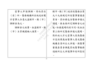 23
當事人申請調解，得向其住
（居）所、醫療機構所在地或經雙
方當事人合意之直轄市、縣（市）
調解會為之。
調解會之經費，由直轄市、縣
（市）主管機關編入預算。
轄市、縣（市）政府依醫療法第
九十九條規定所設醫事審議委
員會，其任務包含醫療爭議之
調處，與本條所定調解會之功
能、任務範疇均有不同，依本法
第三條所定醫療爭議之範疇，
限於病人方之當事人認為醫療
不良結果應由醫事人員或醫療
機構負責所生之爭議，與醫事
審議委員會調處其他醫事服務
過程所生之爭議事件有所區別
。
行
政
院
行
政
院
第
3595次
院
會
會
議
910D2EE62880D43F
 