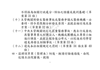 5
不得採為相關行政處分、訴訟之證據或裁判基礎。（草
案第 31 條）
（十）主管機關對發生醫療事故或醫療爭議之醫療機構，必
要時，得令其限期分析發生原因，並提出檢討及改善
方案。（草案第 32 條）
（十一）中央主管機關認定之嚴重醫療事故，應自行或委託
具醫事專業之財團法人、機構或團體成立專案小組
進行調查，並提出報告後公布之，以促進共同學習
避免再發生相類事故。（草案第 33 條）
（十二）違反本法相關規定之罰則。（草案第 34 條至第 40
條）
四、茲將該草案（整理本）附後，擬請討論通過後，由院
送請立法院審議。提請
行
政
院
行
政
院
第
3595次
院
會
會
議
910D2EE62880D43F
 