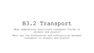 B3.2 Transport
What adaptations facilitate transport fluids in
animals and plants?
What are the differences and similarities between
transport in animals and plants?
 