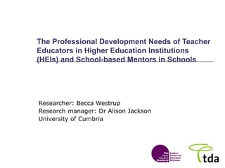 The Professional Development Needs of Teacher Educators in Higher Education Institutions (HEIs) and School-based Mentors in Schools Researcher: Becca Westrup Research manager: Dr Alison Jackson University of Cumbria 
