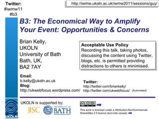 B3: The Economical Way to Amplify Your Event: Opportunities & Concerns Brian Kelly,  UKOLN University of Bath Bath, UK,  BA2 7AY UKOLN is supported by: http://iwmw.ukoln.ac.uk/iwmw2011/sessions/guy/ This work is licensed under a Attribution-NonCommercial-ShareAlike 2.0 licence (but note caveat) Acceptable Use Policy Recording this talk, taking photos, discussing the content using Twitter, blogs, etc. is permitted providing distractions to others is minimised. Twitter: http://twitter.com/briankelly/ http://twitter.com/ukwebfocus/  Email: [email_address] Blog: http://ukwebfocus.wordpress.com/ [Automated] Twitter: #iwmw11 #b3 