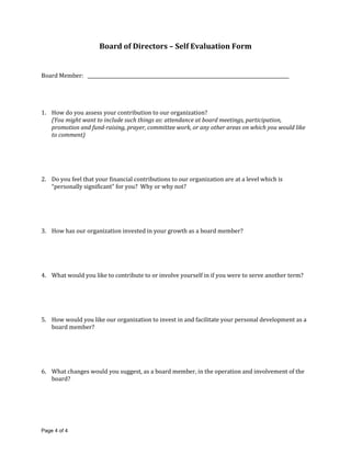 Board of Directors – Self Evaluation Form


Board Member:                                                         ____________________




1. How do you assess your contribution to our organization?
   (You might want to include such things as: attendance at board meetings, participation,
   promotion and fund-raising, prayer, committee work, or any other areas on which you would like
   to comment)




2. Do you feel that your financial contributions to our organization are at a level which is
   “personally significant” for you? Why or why not?




3. How has our organization invested in your growth as a board member?




4. What would you like to contribute to or involve yourself in if you were to serve another term?




5. How would you like our organization to invest in and facilitate your personal development as a
   board member?




6. What changes would you suggest, as a board member, in the operation and involvement of the
   board?




Page 4 of 4
 