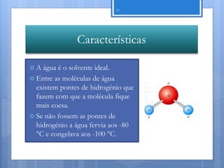 11




               Características

A  água é o solvente ideal.
 Entre as moléculas de água
  existem pontes de hidrogénio que
  fazem com que a molécula fique
  mais coesa.
 Se não fossem as pontes de
  hidrogénio a água fervia aos -80
  °C e congelava aos -100 °C.


                                     Nuno Correia 11/12
 