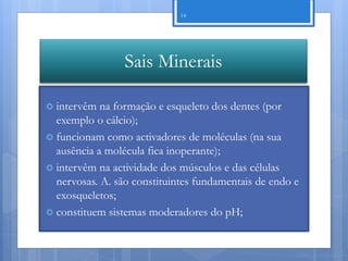 14




                 Sais Minerais

 intervêm  na formação e esqueleto dos dentes (por
  exemplo o cálcio);
 funcionam como activadores de moléculas (na sua
  ausência a molécula fica inoperante);
 intervêm na actividade dos músculos e das células
  nervosas. A. são constituintes fundamentais de endo e
  exosqueletos;
 constituem sistemas moderadores do pH;



                                                      Nuno Correia 11/12
 