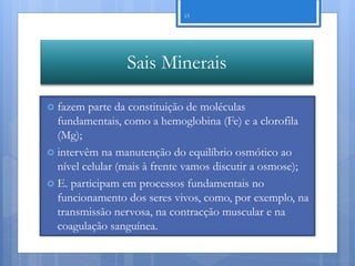 15




                 Sais Minerais

 fazem  parte da constituição de moléculas
  fundamentais, como a hemoglobina (Fe) e a clorofila
  (Mg);
 intervêm na manutenção do equilíbrio osmótico ao
  nível celular (mais à frente vamos discutir a osmose);
 E. participam em processos fundamentais no
  funcionamento dos seres vivos, como, por exemplo, na
  transmissão nervosa, na contracção muscular e na
  coagulação sanguínea.

                                                      Nuno Correia 11/12
 