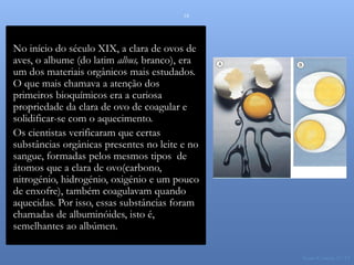 18




No início do século XIX, a clara de ovos de
aves, o albume (do latim albus, branco), era
um dos materiais orgânicos mais estudados.
O que mais chamava a atenção dos
primeiros bioquímicos era a curiosa
propriedade da clara de ovo de coagular e
solidificar-se com o aquecimento.
Os cientistas verificaram que certas
substâncias orgânicas presentes no leite e no
sangue, formadas pelos mesmos tipos de
                                                Prótidos
átomos que a clara de ovo(carbono,
nitrogénio, hidrogénio, oxigénio e um pouco
de enxofre), também coagulavam quando
aquecidas. Por isso, essas substâncias foram
chamadas de albuminóides, isto é,
semelhantes ao albúmen.

                                                           Nuno Correia 11/12
 