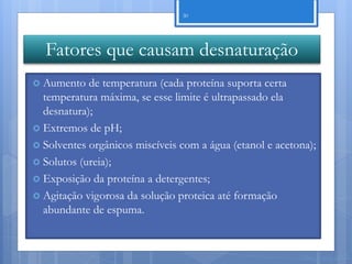 30




  Fatores que causam desnaturação
 Aumento   de temperatura (cada proteína suporta certa
  temperatura máxima, se esse limite é ultrapassado ela
  desnatura);
 Extremos de pH;
 Solventes orgânicos miscíveis com a água (etanol e acetona);
 Solutos (ureia);
 Exposição da proteína a detergentes;
 Agitação vigorosa da solução proteica até formação
  abundante de espuma.


                                                          Nuno Correia 11/12
 