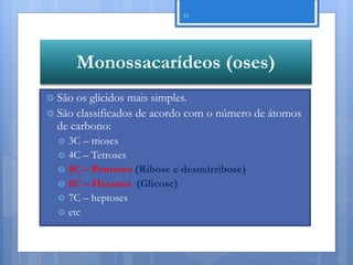 33




        Monossacarídeos (oses)
 São os glícidos mais simples.
 São classificados de acordo com o número de átomos
  de carbono:
     3C – trioses
     4C – Tetroses
     5C – Pentoses (Ribose e desoxirribose)
     6C – Hexoses (Glicose)
     7C – heptoses
     etc



                                                 Nuno Correia 11/12
 