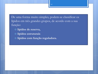 42




De uma forma muito simples, podem-se classificar os
lípidos em três grandes grupos, de acordo com a sua
função:
     lípidos de reserva,
     lípidos estruturais
     lípidos com função reguladora.




                                                      Nuno Correia 11/12
 