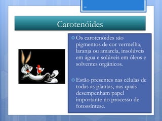 46




Carotenóides
    Os carotenóides são
    pigmentos de cor vermelha,
    laranja ou amarela, insolúveis
    em água e solúveis em óleos e
    solventes orgânicos.

    Estãopresentes nas células de
    todas as plantas, nas quais
    desempenham papel
    importante no processo de
    fotossíntese.
                              Nuno Correia 11/12
 