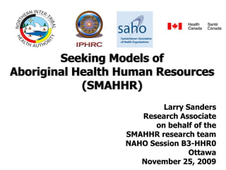 Seeking Models of
Aboriginal Health Human Resources
            (SMAHHR)
                          Larry Sanders
                     Research Associate
                        on behalf of the
                  SMAHHR research team
                  NAHO Session B3-HHR0
                                 Ottawa
                     November 25, 2009
 