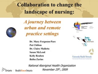 Collaboration to change the
  landscape of nursing:
  A journey between
  urban and remote
   practice settings
     Dr. Mary Ferguson-Pare
     Pat Chilton
     Dr. Claire Mallette
     Susan McLeod
     Kelly Reuben
     Baiba Zarins

    National Aboriginal Health Organization
               November 25th, 2009
 