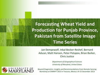 Forecasting Wheat Yield and
Production for Punjab Province,
Pakistan from Satellite Image
Time Series
Jan Dempewolf, Inbal Becker-Reshef, Bernard
Adusei, Matt Hansen, Peter Potapov, Brian Barker,
Chris Justice
Department of Geographical Sciences
University of Maryland, United States
Beyond Diagnostics: Insights and Recommendations from Remote Sensing
Workshop at CIMMYT 2013 in Texcoco, Mexico 14-15 December 2013

 