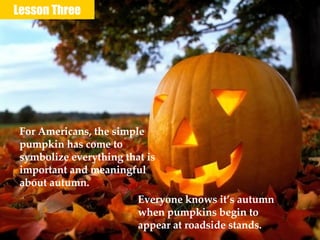 Lesson Three For Americans, the simple pumpkin has come to symbolize everything that is important and meaningful about autumn. Everyone knows it’s autumn when pumpkins begin to appear at roadside stands. 