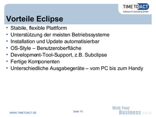 Vorteile Eclipse Stabile, flexible Plattform Unterstützung der meisten Betriebssysteme Installation und Update automatisierbar OS-Style – Benutzeroberfläche Development-Tool-Support, z.B. Subclipse Fertige Komponenten Unterschiedliche Ausgabegeräte – vom PC bis zum Handy 