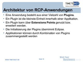 Architektur von RCP-Anwendungen Eine Anwendung besteht aus einer Vielzahl von  Plugins .  Ein Plugin ist die kleinste Einheit innerhalb einer Applikation.  Ein Plugin kann über  Extensions Points  genutzt bzw. erweitert werden.  Die Initialisierung der Plugins übernimmt Eclipse. Applikationen können durch Kombination von Plugins zusammengestellt werden 