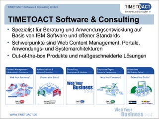 TIMETOACT Software & Consulting Spezialist für Beratung und Anwendungsentwicklung auf Basis von IBM Software und offener Standards Schwerpunkte sind Web Content Management, Portale, Anwendungs- und Systemarchitekturen Out-of-the-box Produkte und maßgeschneiderte Lösungen TIMETOACT Software & Consulting GmbH WWW.TIMETOACT.DE 
