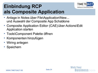 Einbindung RCP  als Composite Application Anlage in Notes über File\Application\New... und Auswahl der Composite App Schablone Composite Application Editor (CAE) über Actions\Edit  Application starten Tools\Component Palette öffnen Komponenten hinzufügen Wiring anlegen Speichern 