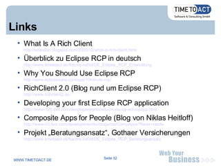 Links What Is A Rich Client http://wbeaton.blogspot.com/2005/12/what-is-rich-client.html Überblick zu Eclipse RCP in deutsch http://www.timetoact.de/ttacms.nsf/id/DE_Eclipse_RCP_Entwicklung Why You Should Use Eclipse RCP http://www.eclipsezone.com/eps/10minute-rcp/ RichClient 2.0 (Blog rund um Eclipse RCP) http://www.richclient2.eu Developing your first Eclipse RCP application http://www-128.ibm.com/developerworks/edu/os-dw-os-ecl-rcpapp.html Composite Apps for People (Blog von Niklas Heitloff) http://www-03.ibm.com/developerworks/blogs/rss/CompApps?flavor=rssdw Projekt „Beratungsansatz“, Gothaer Versicherungen http://www.timetoact.de/ttacms.nsf/id/DE_Eclipse_RCP_Beratungsansatz 