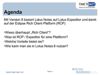 Agenda Mit Version 8 basiert Lotus Notes auf Lotus Expeditor und damit auf der Eclipse Rich Client Platform (RCP)‏ Wieso überhaupt „Rich Client“? Was ist RCP / Expeditor für eine Plattform? Welche Vorteile bietet sie? Wie kann man sie in Lotus Notes 8 nutzen? 