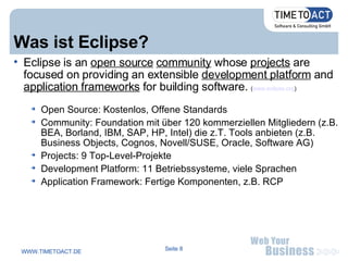Was ist Eclipse? Eclipse is an  open source   community  whose  projects  are focused on providing an extensible  development platform  and  application frameworks  for building software.  ( www.eclipse.org ) ‏ Open Source: Kostenlos, Offene Standards Community: Foundation mit über 120 kommerziellen Mitgliedern (z.B. BEA, Borland, IBM, SAP, HP, Intel) die z.T. Tools anbieten (z.B. Business Objects, Cognos, Novell/SUSE, Oracle, Software AG) ‏ Projects: 9 Top-Level-Projekte Development Platform: 11 Betriebssysteme, viele Sprachen Application Framework: Fertige Komponenten, z.B. RCP 