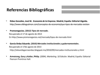 • Ridao González, José M.Ridao González, José M. Economía de la EmpresaEconomía de la Empresa. Madrid, España: Editorial Algaida.. Madrid, España: Editorial Algaida.
http://www.elblogsalmon.com/conceptos-de-economia/que-tipos-de-mercados-existenhttp://www.elblogsalmon.com/conceptos-de-economia/que-tipos-de-mercados-existen
• Promonegocios.Promonegocios. (2012) Tipos de mercado.
Recuperado el 17 de agosto de 2013
En http://www.promonegocios.net/mercado/tipos-de-mercado.html
• García Ordaz Eduardo.García Ordaz Eduardo. (2010) Mercados institucionales y gubernamentales.
Recuperado el 17de agosto de 2013
http://eduardogarciaordaz.blogspot.mx/2010/09/mercados-institucionales-y.html
• Armstrong, Gary y Kotler, Philip. (2004). Marketing. 10 Edición. Madrid, España: Editorial
Pearson Prentince Hall.
Referencias Bibliográficas
 