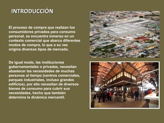 INTRODUCCIÓNINTRODUCCIÓN
El proceso de compra que realizan los
consumidores privados para consumo
personal, se encuentra inmerso en un
contexto comercial que abarca diferentes
modos de compra, lo que a su vez
origina diversos tipos de mercado.
De igual modo, las instituciones
gubernamentales o privadas, necesitan
abastecer las necesidades de muchas
personas al tiempo (centros comerciales,
parques industriales, incluso grandes
edificios), por ello necesitan de diversos
bienes de consumo para cubrir sus
necesidades, hecho que también
determina la dinámica mercantil.
 