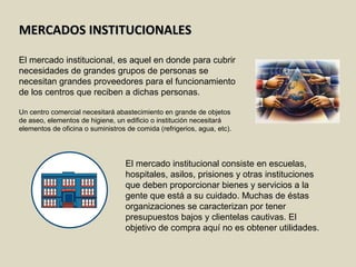MERCADOS INSTITUCIONALESMERCADOS INSTITUCIONALES
El mercado institucional, es aquel en donde para cubrir
necesidades de grandes grupos de personas se
necesitan grandes proveedores para el funcionamiento
de los centros que reciben a dichas personas.
Un centro comercial necesitará abastecimiento en grande de objetos
de aseo, elementos de higiene, un edificio o institución necesitará
elementos de oficina o suministros de comida (refrigerios, agua, etc).
El mercado institucional consiste en escuelas,
hospitales, asilos, prisiones y otras instituciones
que deben proporcionar bienes y servicios a la
gente que está a su cuidado. Muchas de éstas
organizaciones se caracterizan por tener
presupuestos bajos y clientelas cautivas. El
objetivo de compra aquí no es obtener utilidades.
 