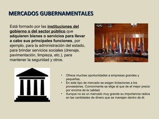 MERCADOS GUBERNAMENTALESMERCADOS GUBERNAMENTALES
Está formado por las instituciones del
gobierno o del sector público que
adquieren bienes o servicios para llevar
a cabo sus principales funciones, por
ejemplo, para la administración del estado,
para brindar servicios sociales (drenaje,
pavimentación, limpieza, etc.), para
mantener la seguridad y otros.
• Ofrece muchas oportunidades a empresas grandes y
pequeñas,
• En este tipo de mercado se exigen licitaciones a los
proveedores. Comúnmente se elige al que de el mejor precio
por encima de la calidad.
• Aunque no es un mercado muy grande su importancia radica
en las cantidades de dinero que se manejan dentro de él.
 