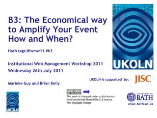 UKOLN is supported  by: www.bath.ac.uk This work is licensed under a Attribution-NonCommercial-ShareAlike 2.0 licence This excludes images B3: The Economical way to Amplify Your Event How and When? Hash tags:#iwmw11 #b3 Institutional Web Management Workshop 2011 Wednesday 26th July 2011 Marieke Guy and Brian Kelly 