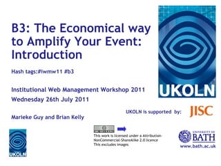 UKOLN is supported  by: www.bath.ac.uk This work is licensed under a Attribution-NonCommercial-ShareAlike 2.0 licence This excludes images B3: The Economical way to Amplify Your Event: Introduction Hash tags:#iwmw11 #b3 Institutional Web Management Workshop 2011 Wednesday 26th July 2011 Marieke Guy and Brian Kelly 