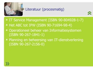 Literatuur (procesmatig) IT Service Management (ISBN 90-804928-1-7) Het ABC tot IPW (ISBN 90-71694-98-4) Operationeel beheer van Informatiesystemen (ISBN 90-267-1841-1) Planning en beheersing van IT-dienstverlening (ISBN 90-267-2156-0) 