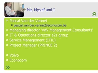 Me, Myself and I Pascal Van der Vennet [email_address] Managing director ‘VdV Management Consultants’ IT & Operations director a2z group Service Management (ITIL) Project Manager (PRINCE 2) Volvo Econocom 